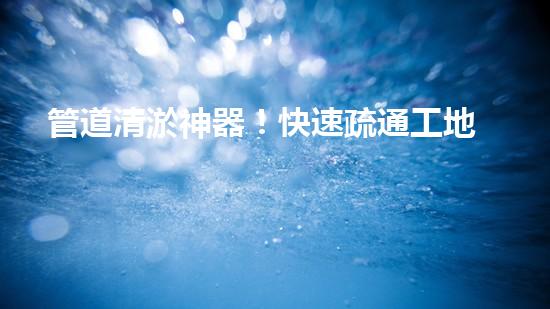 管道清淤神器！快速疏通工地困擾，解決你的煩惱？